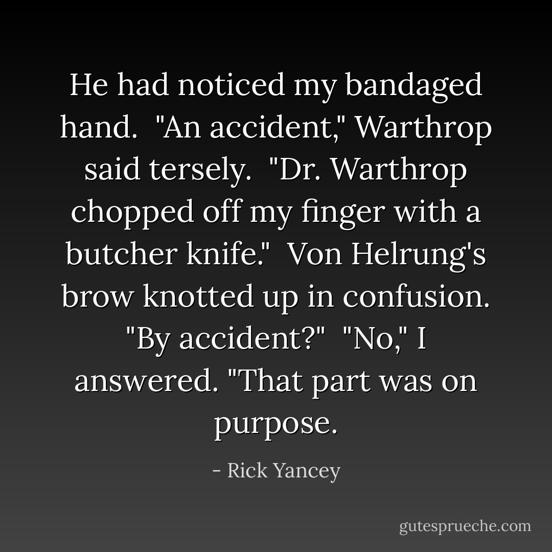 He had noticed my bandaged hand.<br /><br />"An accident," Warthrop said tersely.<br /><br />"Dr. Warthrop chopped off my finger with a butcher knife."<br /><br />Von Helrung's brow knotted up in confusion. "By accident?"<br /><br />"No," I answered. "That part was on purpose. - Rick Yancey
