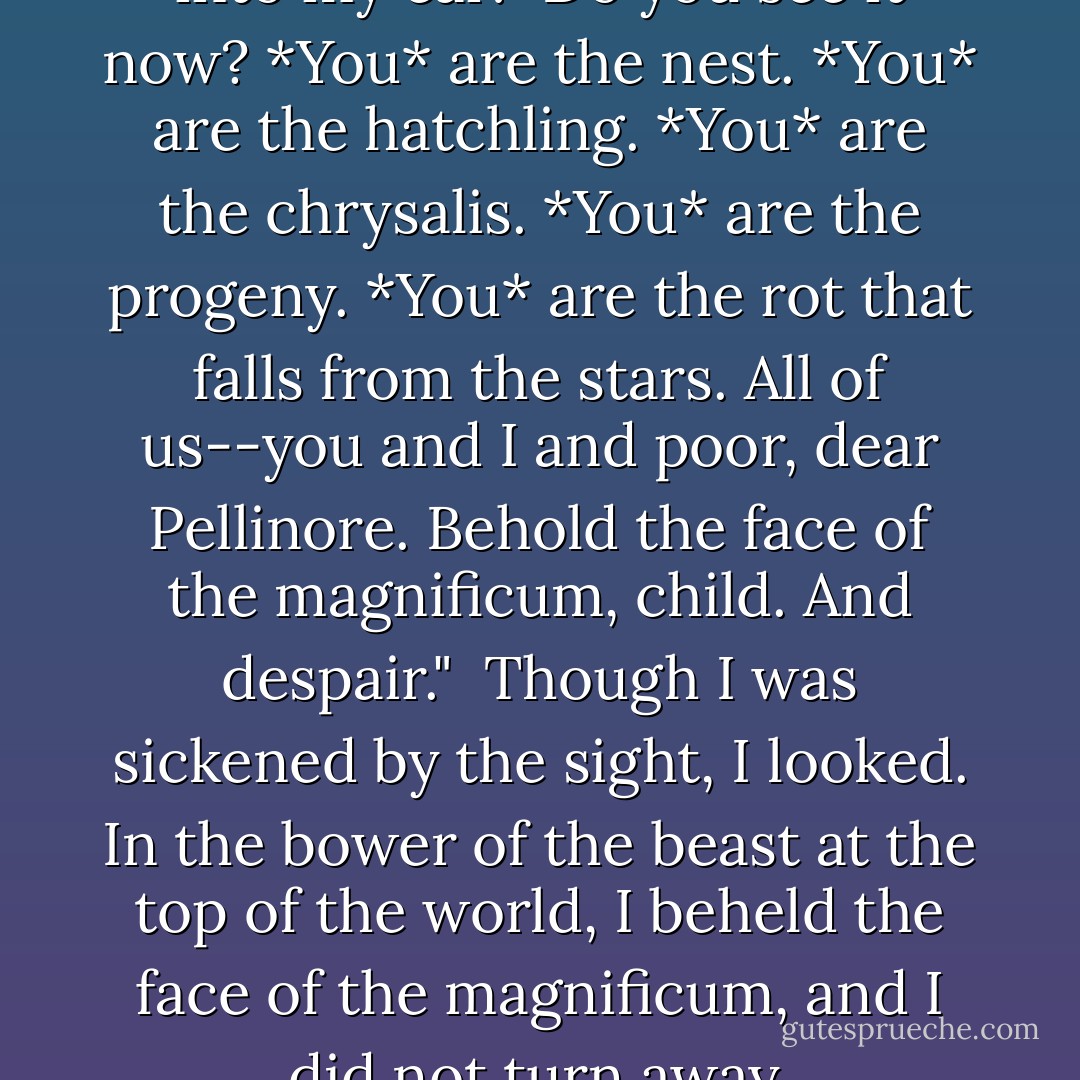 And John Kearns whispered into my ear: "Do you see it now? *You* are the nest. *You* are the hatchling. *You* are the chrysalis. *You* are the progeny. *You* are the rot that falls from the stars. All of us--you and I and poor, dear Pellinore. Behold the face of the magnificum, child. And despair."<br /><br />Though I was sickened by the sight, I looked. In the bower of the beast at the top of the world, I beheld the face of the magnificum, and I did not turn away. - Rick Yancey