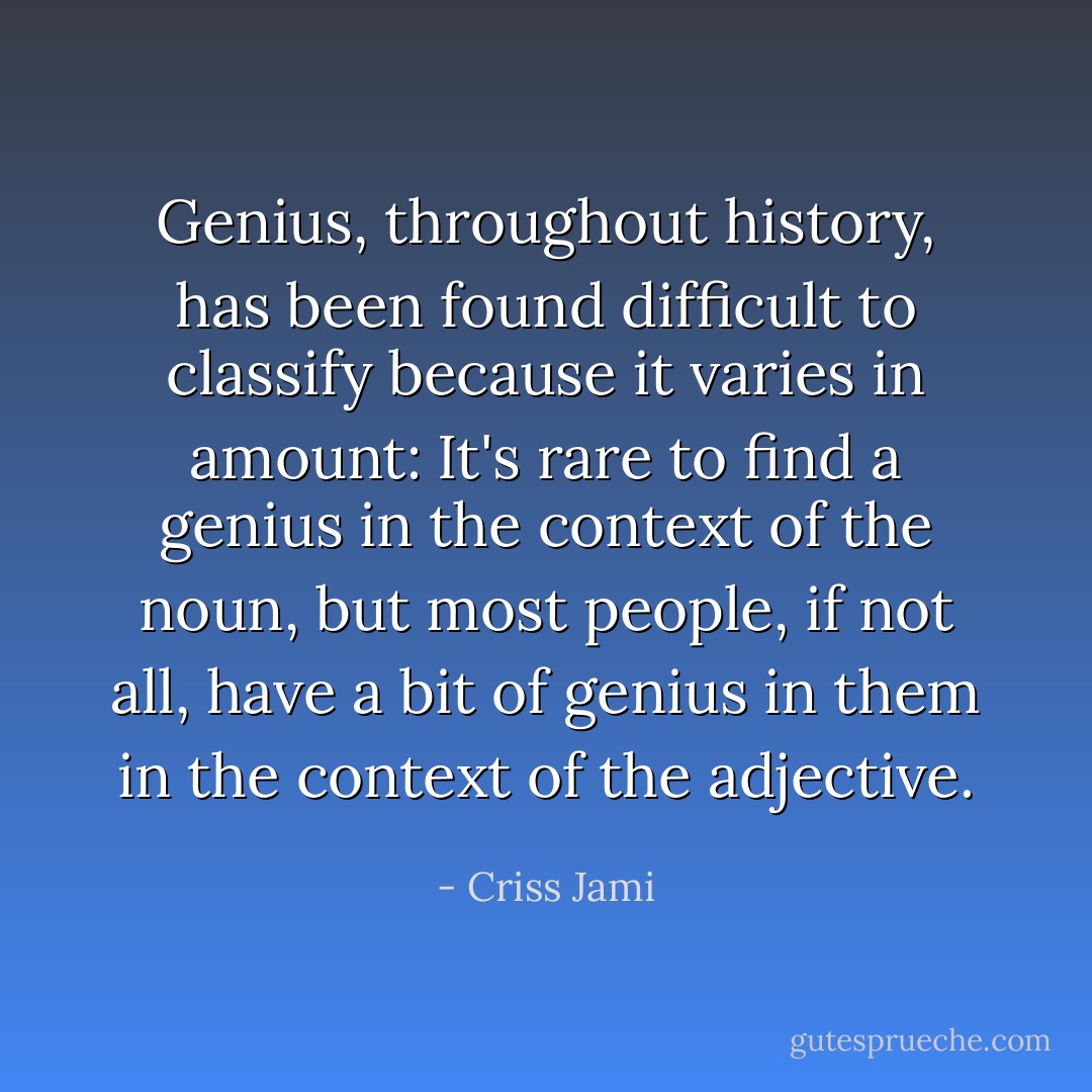 Genius, throughout history, has been found difficult to classify because it varies in amount: It's rare to find a genius in the context of the noun, but most people, if not all, have a bit of genius in them in the context of the adjective. - Criss Jami