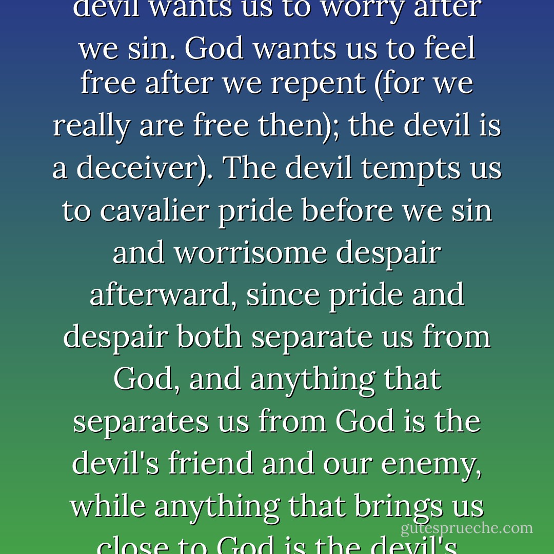 God wants us to worry about our sins <i>before</i> we sin; the devil wants us to worry <i>after</i> we sin. God wants us to feel free after we repent (for we really are free then); the devil is a deceiver). The devil tempts us to cavalier pride before we sin and worrisome despair afterward, since pride and despair both separate us from God, and anything that separates us from God is the devil's friend and our enemy, while anything that brings us close to God is the devil's enemy and our friend. - Peter Kreeft