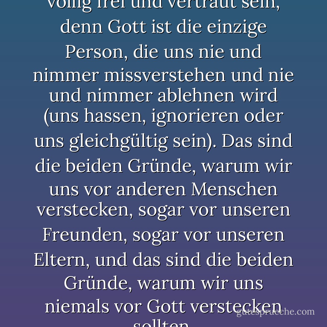 Unser Gespräch mit Gott sollte völlig frei und vertraut sein, denn Gott ist die einzige Person, die uns nie und nimmer missverstehen und nie und nimmer ablehnen wird (uns hassen, ignorieren oder uns gleichgültig sein). Das sind die beiden Gründe, warum wir uns vor anderen Menschen verstecken, sogar vor unseren Freunden, sogar vor unseren Eltern, und das sind die beiden Gründe, warum wir uns niemals vor Gott verstecken sollten. - Peter Kreeft<
