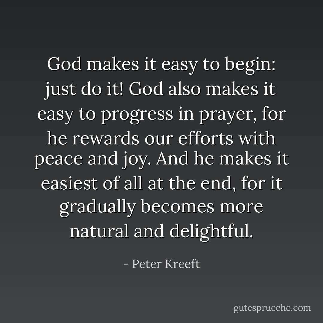 God makes it easy to begin: just do it! God also makes it easy to progress in prayer, for he rewards our efforts with peace and joy. And he makes it easiest of all at the end, for it gradually becomes more natural and delightful. - Peter Kreeft