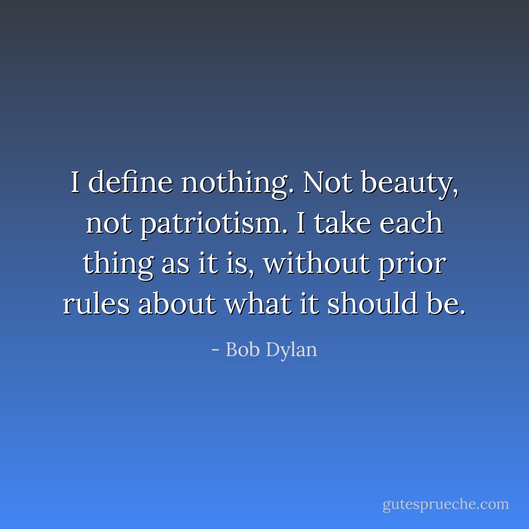 I define nothing. Not beauty, not patriotism. I take each thing as it is, without prior rules about what it should be. - Bob Dylan