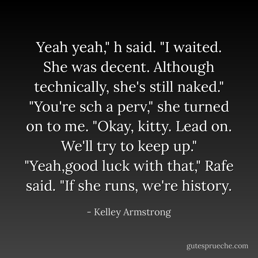 Yeah yeah," h said. "I waited. She was decent. Although technically, she's still naked."<br />"You're sch a perv," she turned on to me. "Okay, kitty. Lead on. We'll try to keep up."<br />"Yeah,good luck with that," Rafe said. "If she runs, we're history. - Kelley Armstrong