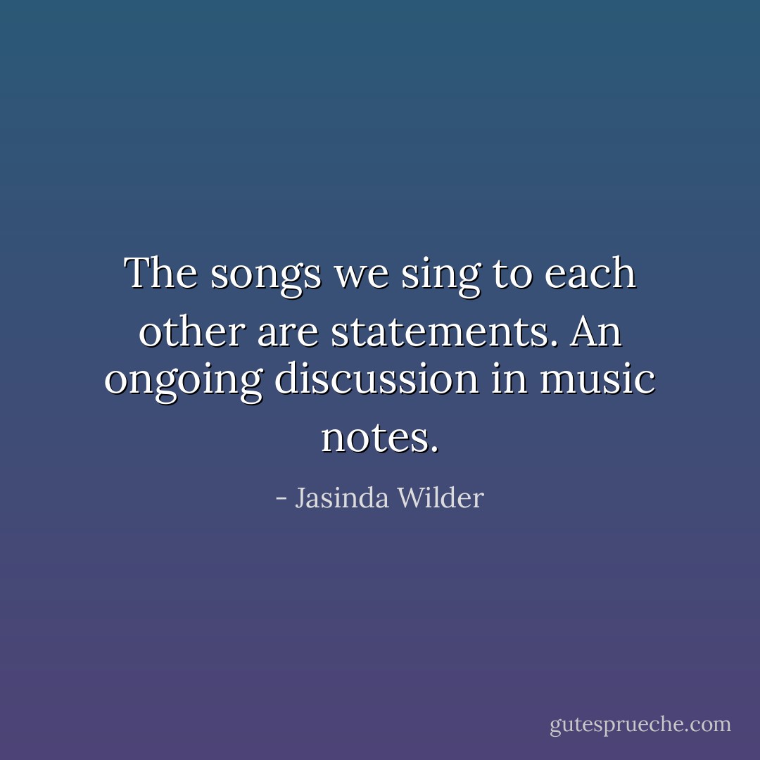 The songs we sing to each other are statements. An ongoing discussion in music notes. - Jasinda Wilder