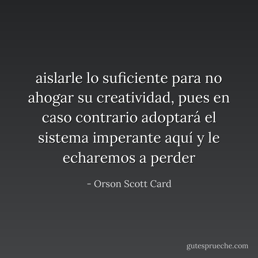 aislarle lo suficiente<br />para no ahogar su creatividad, pues en caso contrario adoptará el sistema imperante aquí y le<br />echaremos a perder - Orson Scott Card