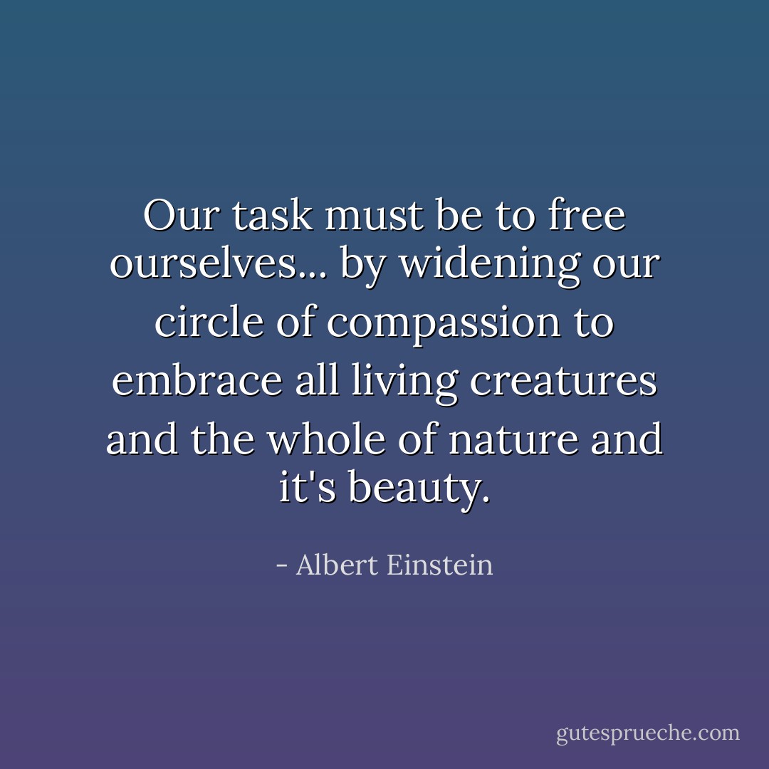 Our task must be to free ourselves... by widening our circle of compassion to embrace all living creatures and the whole of nature and it's beauty. - Albert Einstein