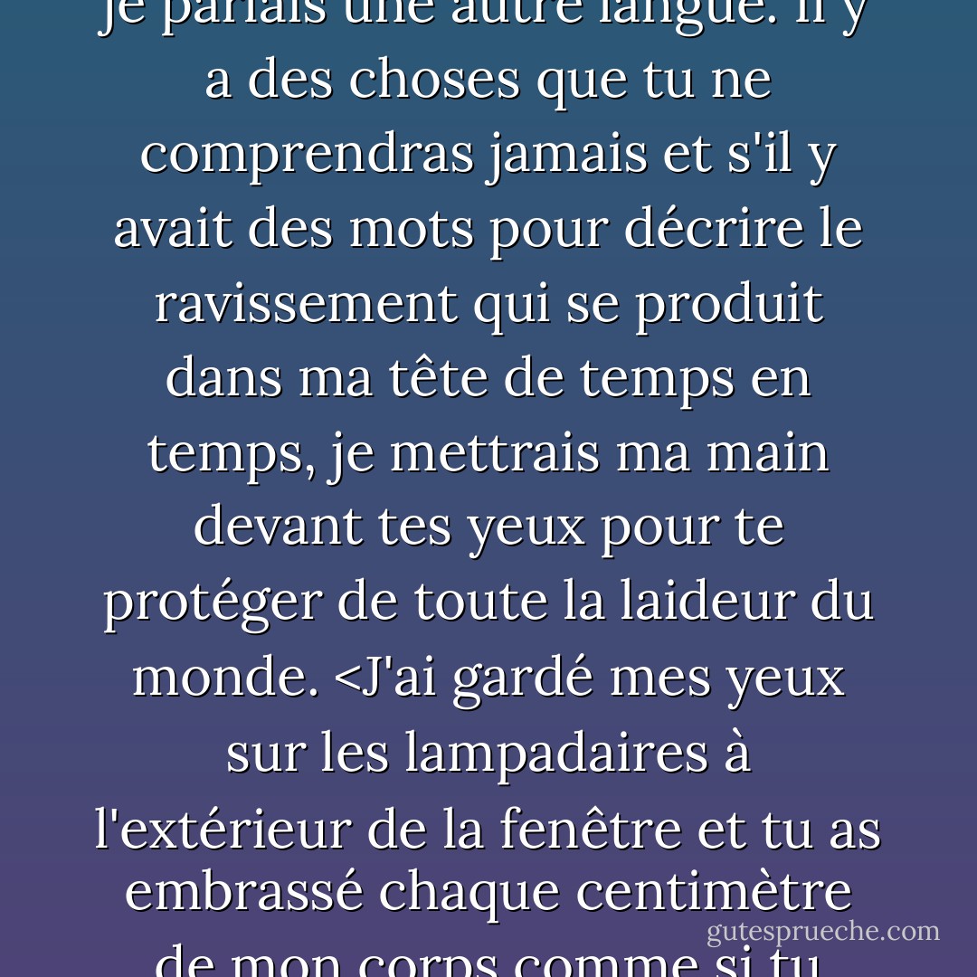 Je me sens moche" ai-je dit et vous m'avez regardé comme si je parlais une autre langue. Il y a des choses que tu ne comprendras jamais et s'il y avait des mots pour décrire le ravissement qui se produit dans ma tête de temps en temps, je mettrais ma main devant tes yeux pour te protéger de toute la laideur du monde. <J'ai gardé mes yeux sur les lampadaires à l'extérieur de la fenêtre et tu as embrassé chaque centimètre de mon corps comme si tu pouvais embrasser la douleur. - Charlotte Eriksson
