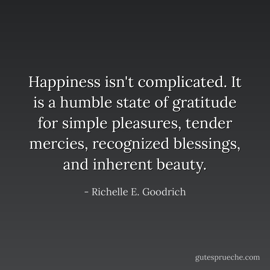 Happiness isn't complicated. It is a humble state of gratitude for simple pleasures, tender mercies, recognized blessings, and inherent beauty. - Richelle E. Goodrich