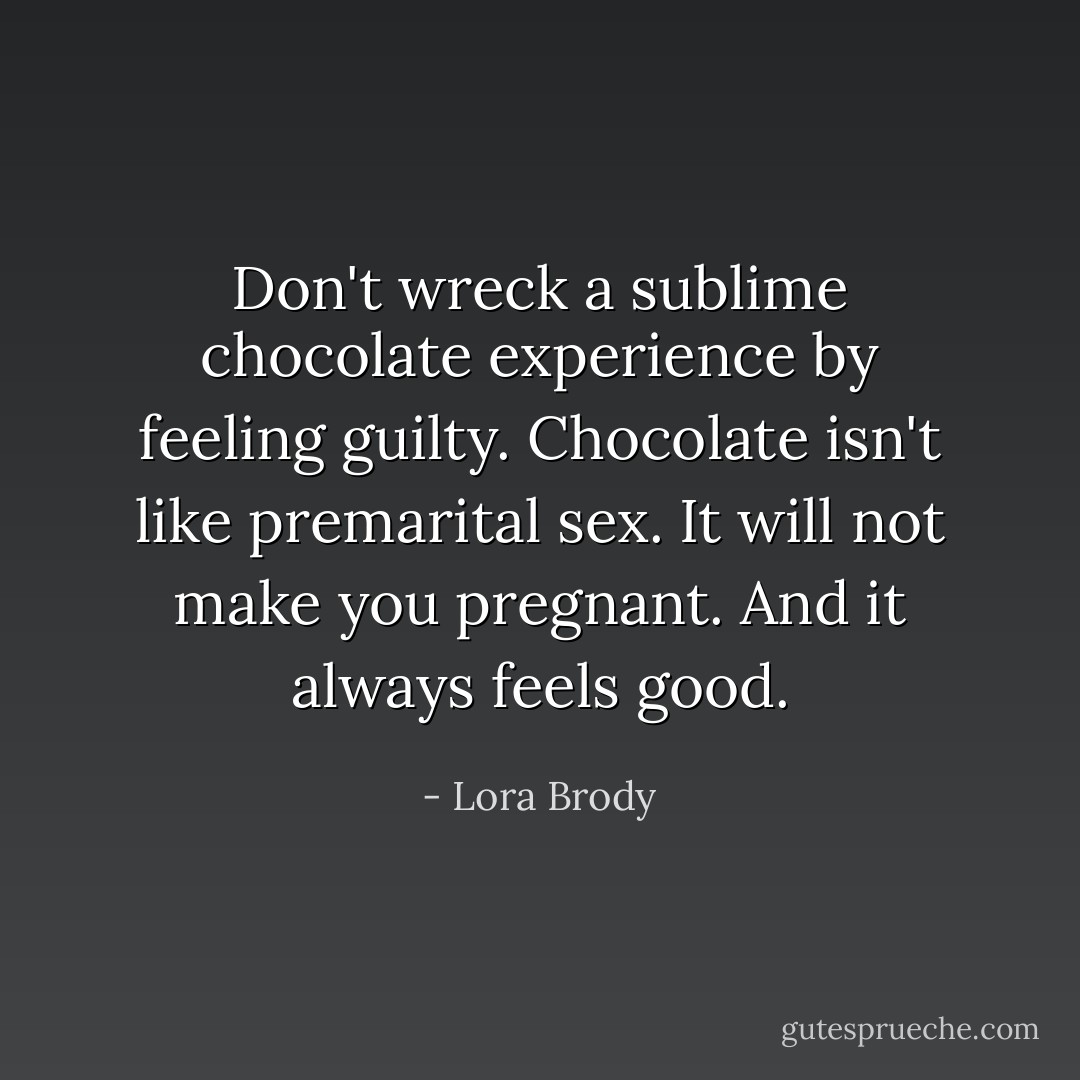 Don't wreck a sublime chocolate experience by feeling guilty.<br />Chocolate isn't like premarital sex. It will not make you pregnant.<br />And it always feels good. - Lora Brody
