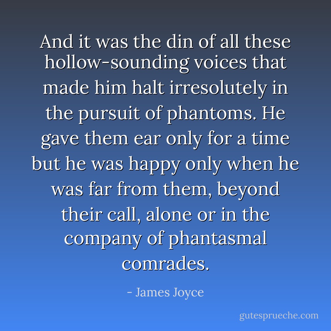 And it was the din of all these hollow-sounding voices that made him halt irresolutely in the pursuit of phantoms. He gave them ear only for a time but he was happy only when he was far from them, beyond their call, alone or in the company of phantasmal comrades. - James Joyce