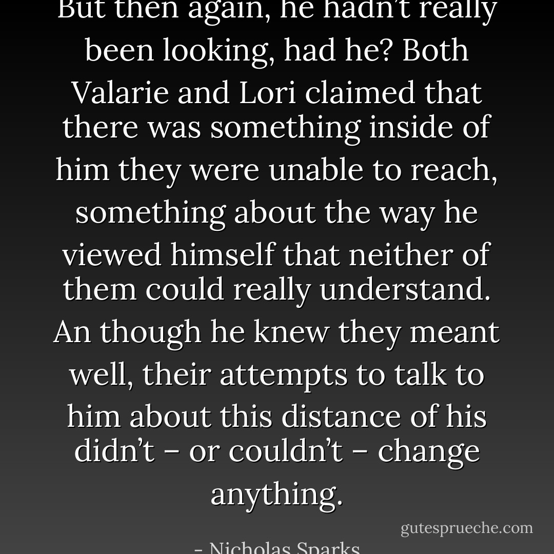 But then again, he hadn’t really been looking, had he? Both Valarie and Lori claimed that there was something inside of him they were unable to reach, something about the way he viewed himself that neither of them could really understand. An though he knew they meant well, their attempts to talk to him about this distance of his didn’t – or couldn’t – change anything. - Nicholas Sparks