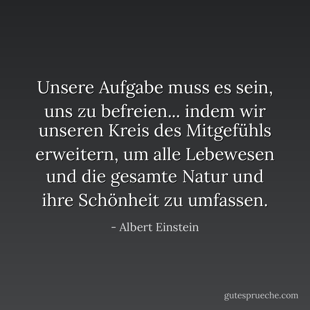 Unsere Aufgabe muss es sein, uns zu befreien... indem wir unseren Kreis des Mitgefühls erweitern, um alle Lebewesen und die gesamte Natur und ihre Schönheit zu umfassen. - Albert Einstein<