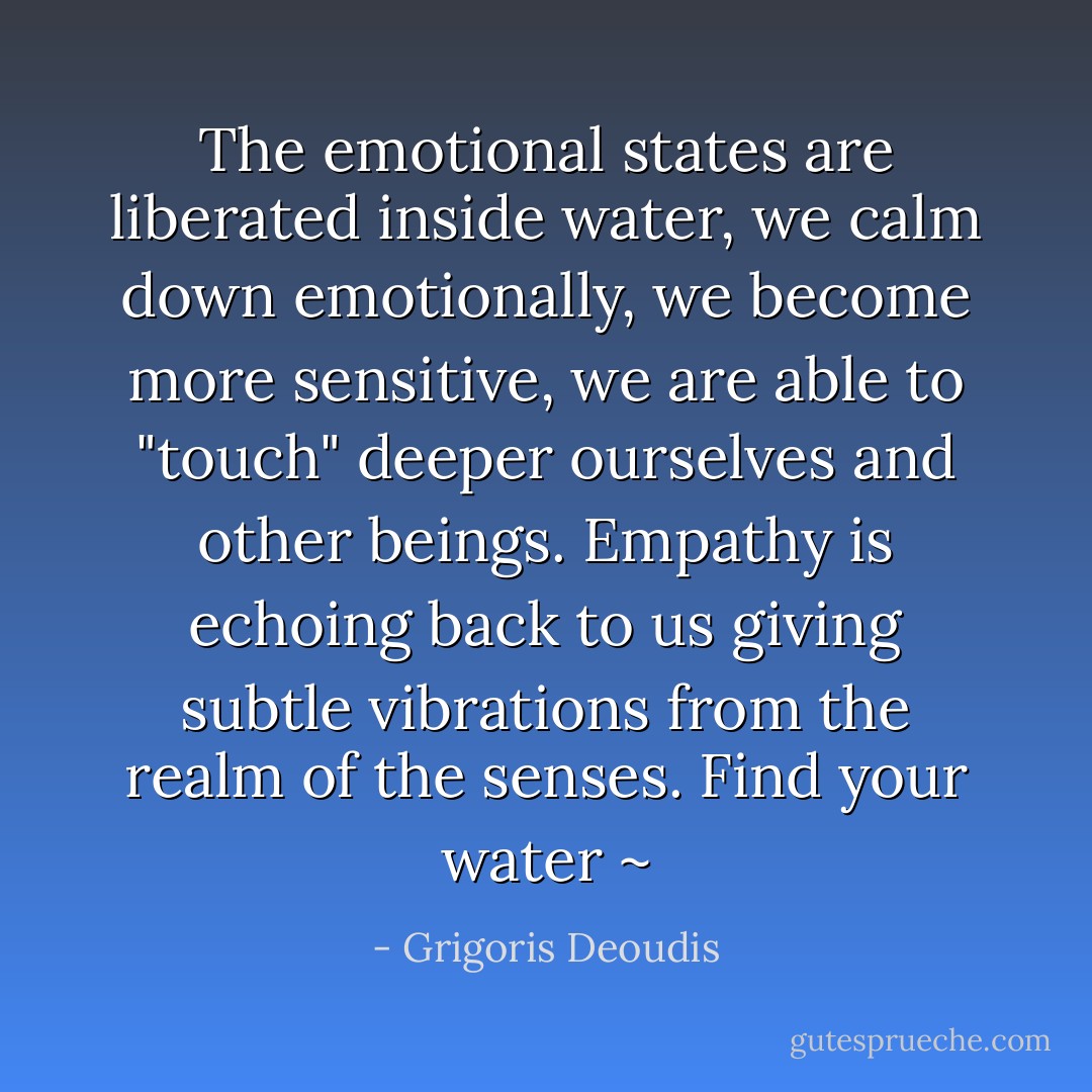 The emotional states are liberated inside water, we calm down emotionally, we become more sensitive, we are able to "touch" deeper ourselves and other beings. Empathy is echoing back to us giving subtle vibrations from the realm of the senses. Find your water ~ - Grigoris Deoudis