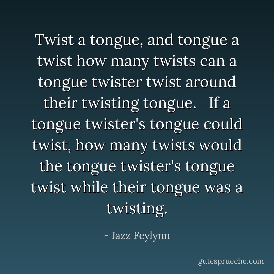 Twist a tongue, and tongue a twist how many twists can a tongue twister twist around their twisting tongue. <br /><br />If a tongue twister's tongue could twist, how many twists would the tongue twister's tongue twist while their tongue was a twisting. - Jazz Feylynn