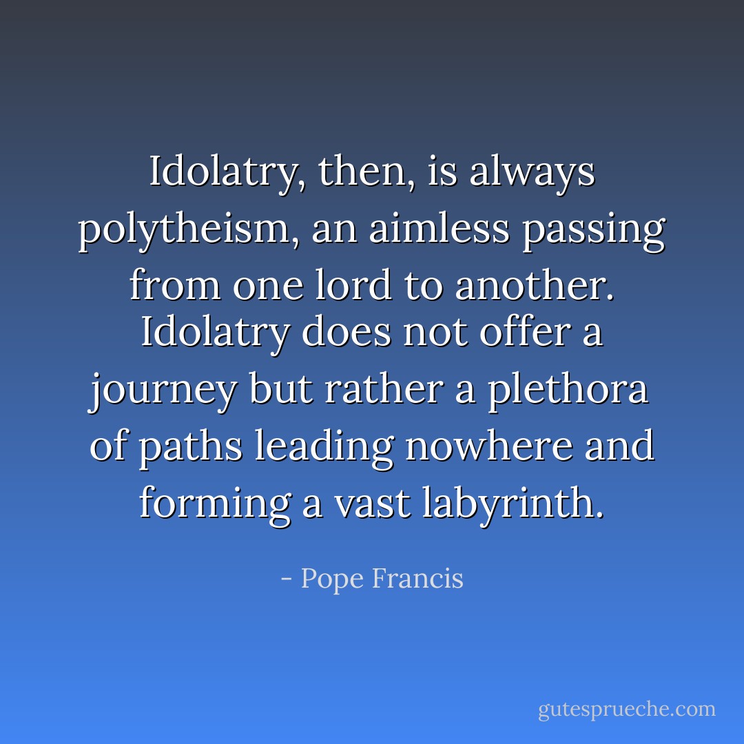 Idolatry, then, is always polytheism, an aimless passing from one lord to another. Idolatry does not offer a journey but rather a plethora of paths leading nowhere and forming a vast labyrinth. - Pope Francis
