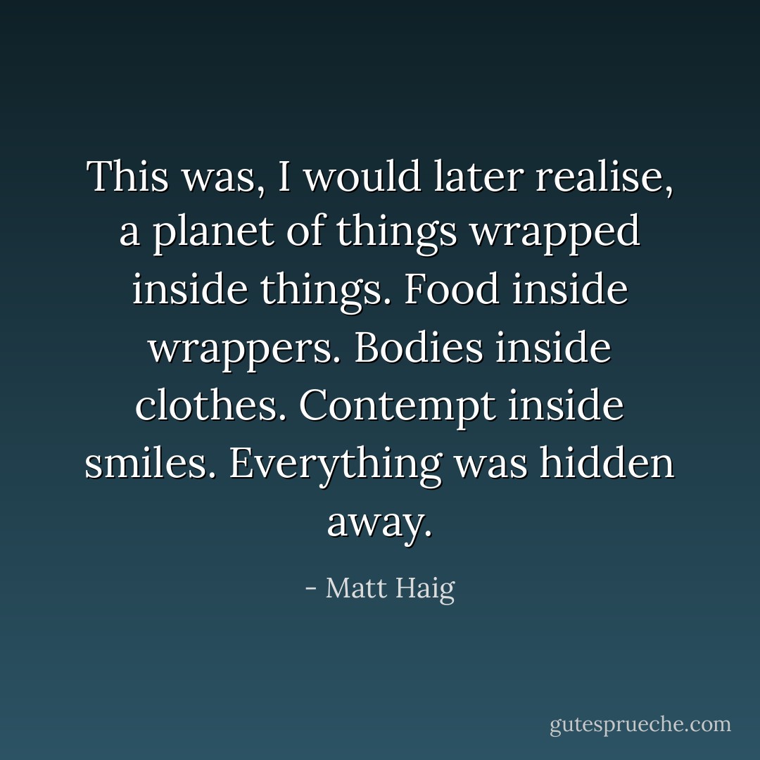 This was, I would later realise, a planet of things wrapped inside things. Food inside wrappers. Bodies inside clothes. Contempt inside smiles. Everything was hidden away. - Matt Haig