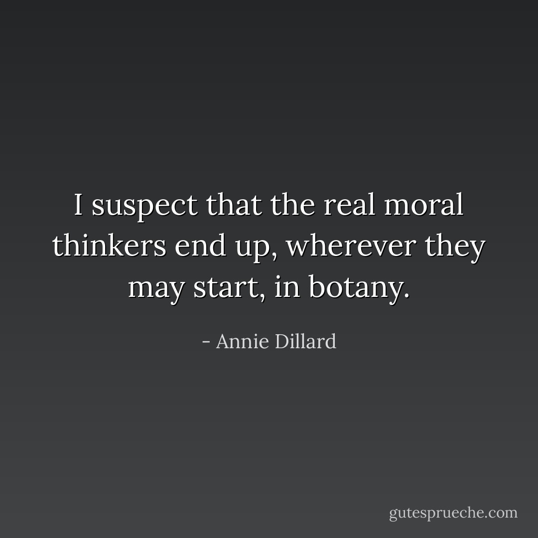 I suspect that the real moral thinkers end up, wherever they may start, in botany. - Annie Dillard
