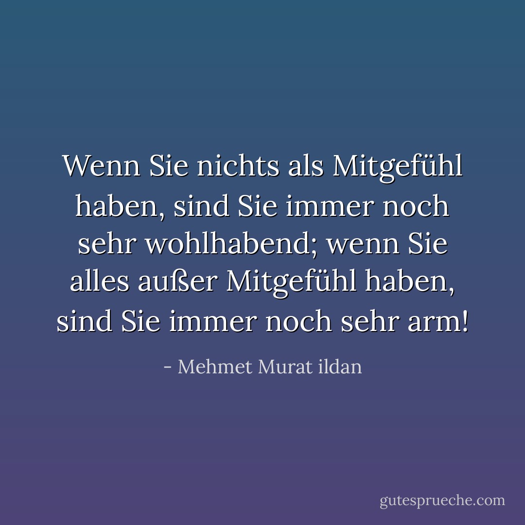 Wenn Sie nichts als Mitgefühl haben, sind Sie immer noch sehr wohlhabend; wenn Sie alles außer Mitgefühl haben, sind Sie immer noch sehr arm! - Mehmet Murat ildan<
