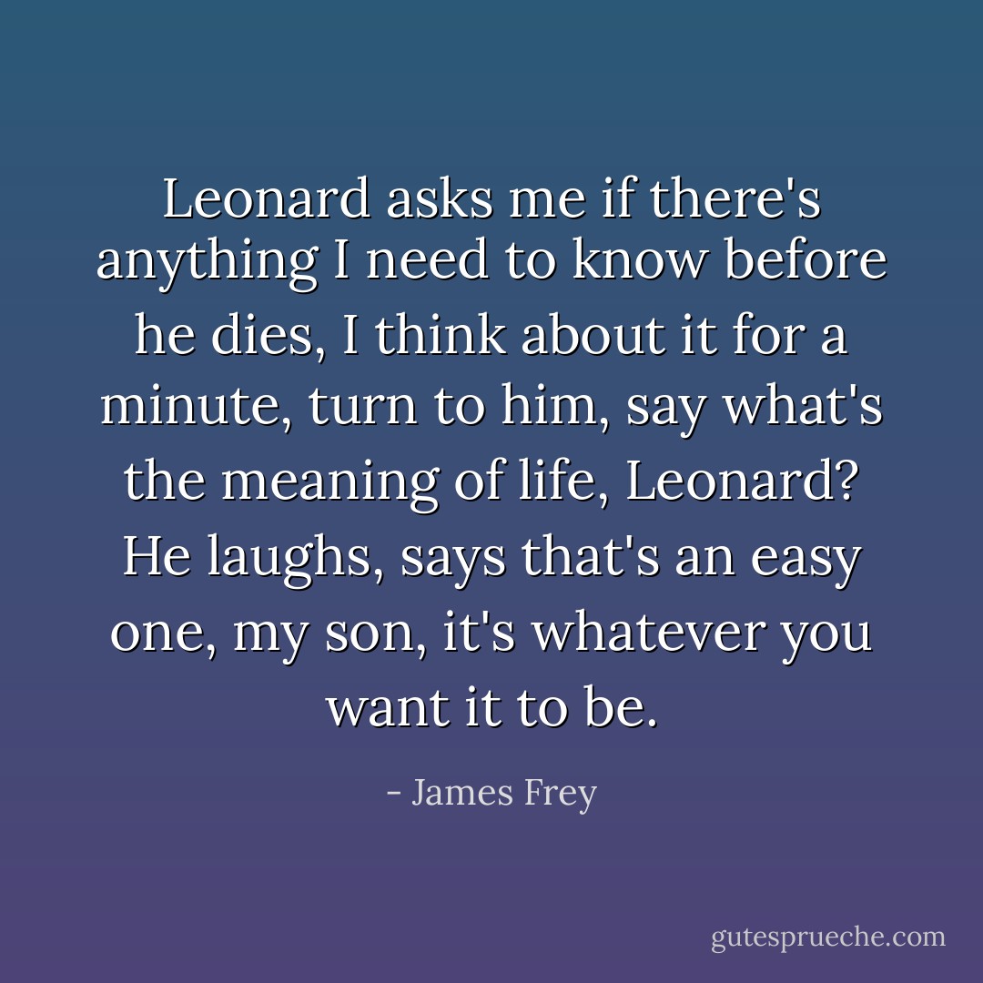 Leonard asks me if there's anything I need to know before he dies, I think about it for a minute, turn to him, say what's the meaning of life, Leonard? He laughs, says that's an easy one, my son, it's whatever you want it to be. - James Frey