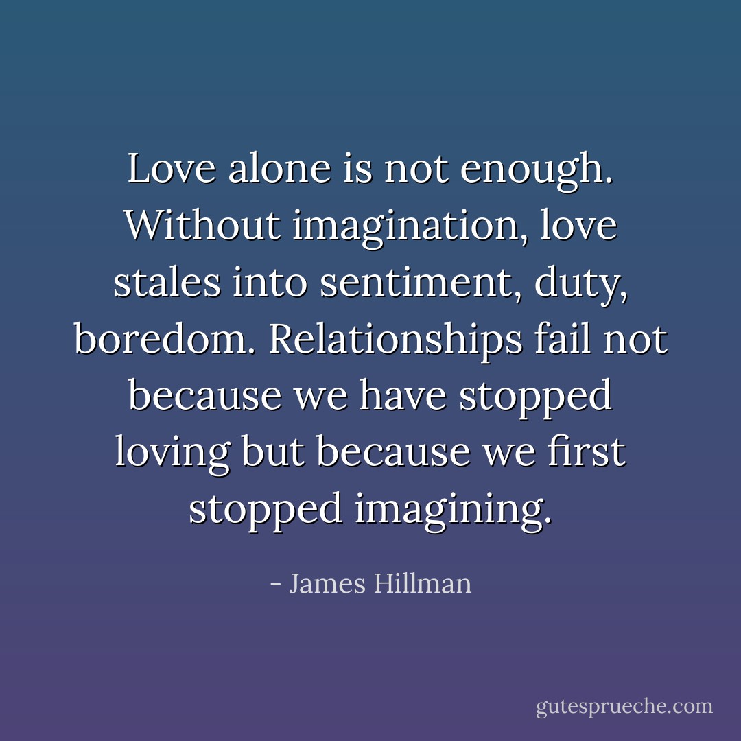Love alone is not enough. Without imagination, love stales into sentiment, duty, boredom. Relationships fail not because we have stopped loving but because we first stopped imagining. - James Hillman