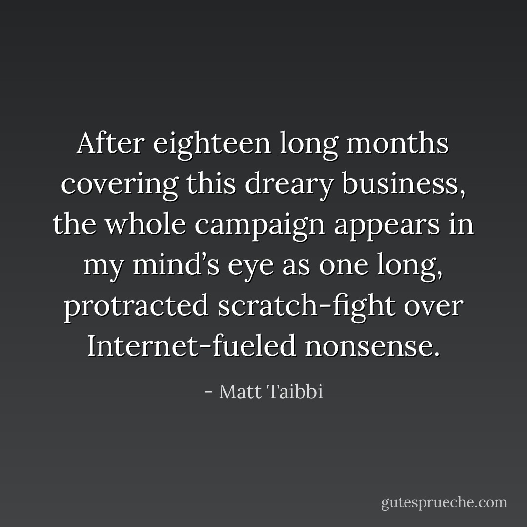 After eighteen long months covering this dreary business, the whole campaign appears in my mind’s eye as one long, protracted scratch-fight over Internet-fueled nonsense. - Matt Taibbi