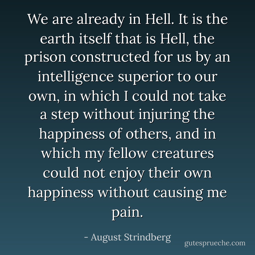 We are already in Hell. It is the earth itself that is Hell, the prison constructed for us by an intelligence superior to our own, in which I could not take a step without injuring the happiness of others, and in which my fellow creatures could not enjoy their own happiness without causing me pain. - August Strindberg