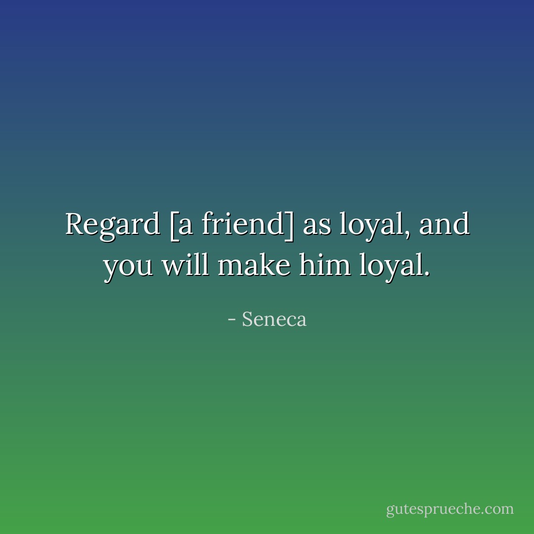 Regard [a friend] as loyal, and you will make him loyal. - Seneca