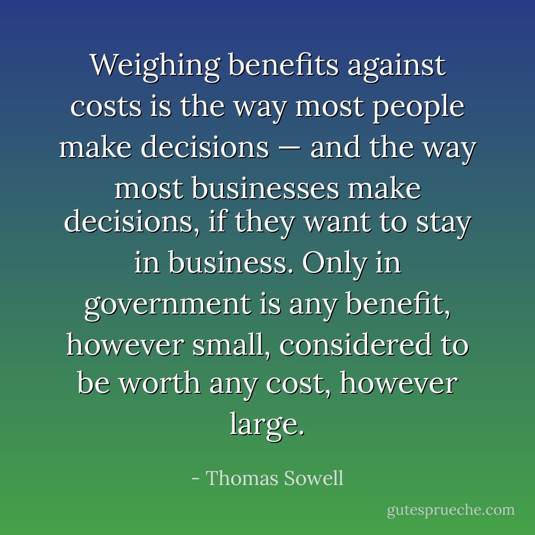 Weighing benefits against costs is the way most people make decisions — and the way most businesses make decisions, if they want to stay in business. Only in government is any benefit, however small, considered to be worth any cost, however large. - Thomas Sowell
