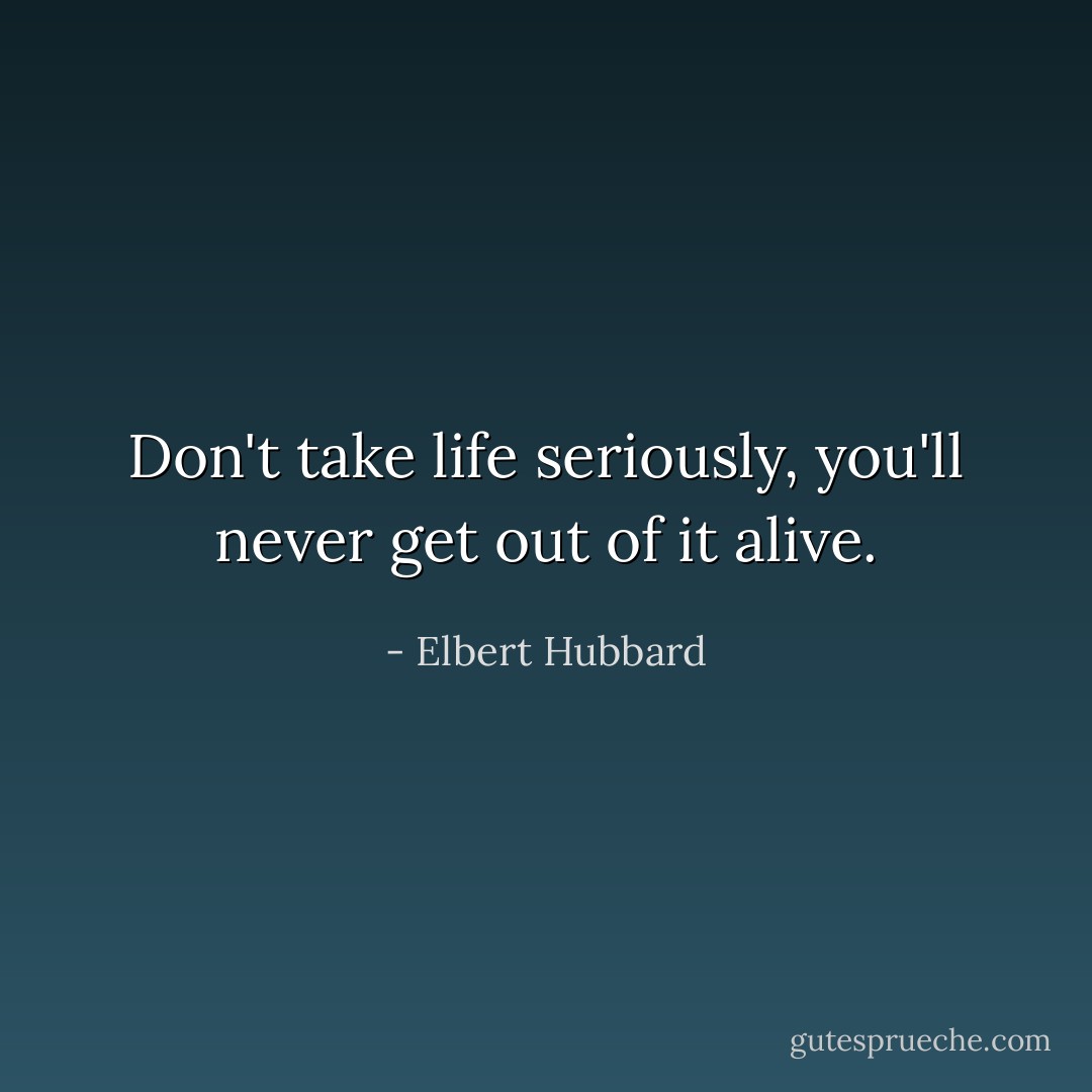 Don't take life seriously, you'll never get out of it alive. - Elbert Hubbard