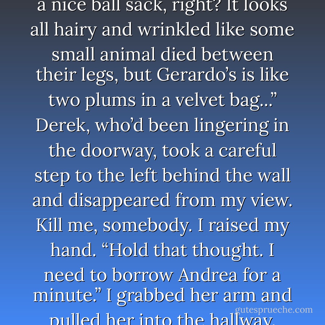 Andrea turned her back to Desandra and rolled her eyes. Raphael grimaced. They both looked scandalized. Dear God, what could she have said to scandalize a bouda...<br />“No, really!” Desandra nodded. “Okay, so most guys don’t have a nice ball sack, right? It looks all hairy and wrinkled like some small animal died between their legs, but Gerardo’s is like two plums in a velvet bag...”<br />Derek, who’d been lingering in the doorway, took a careful step to the left behind the wall and disappeared from my view.<br /><i>Kill me, somebody.</i> I raised my hand. “Hold that thought. I need to borrow Andrea for a minute.”<br />I grabbed her arm and pulled her into the hallway. Behind us Raphael growled, “Don’t leave me!”<br />Andrea leaned towards me. “Plums.”<br />“Listen...”<br />Andrea raised her hands, imitating holding plums the size of small coconuts, and moved them up and down. - Ilona Andrews