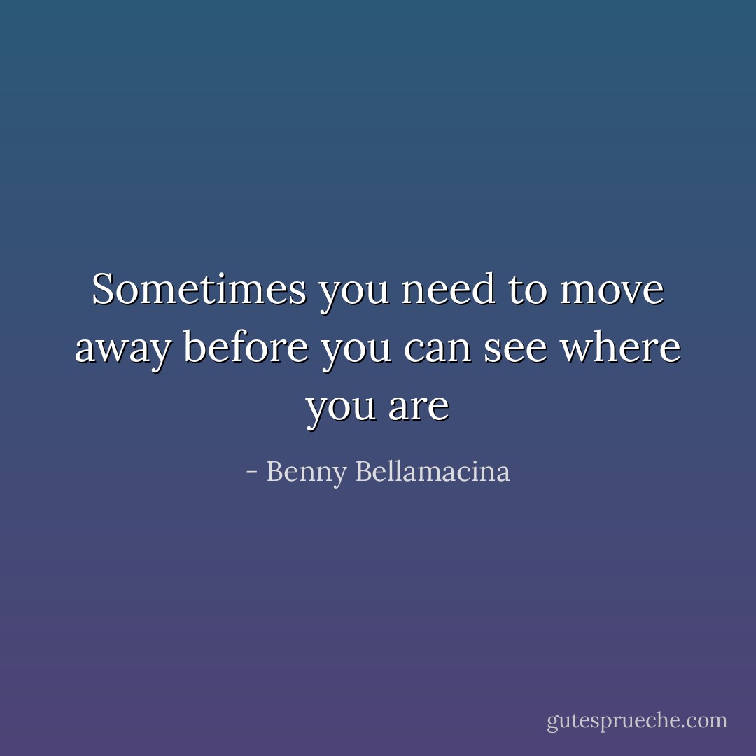 Sometimes you need to move away before you can see where you are - Benny Bellamacina