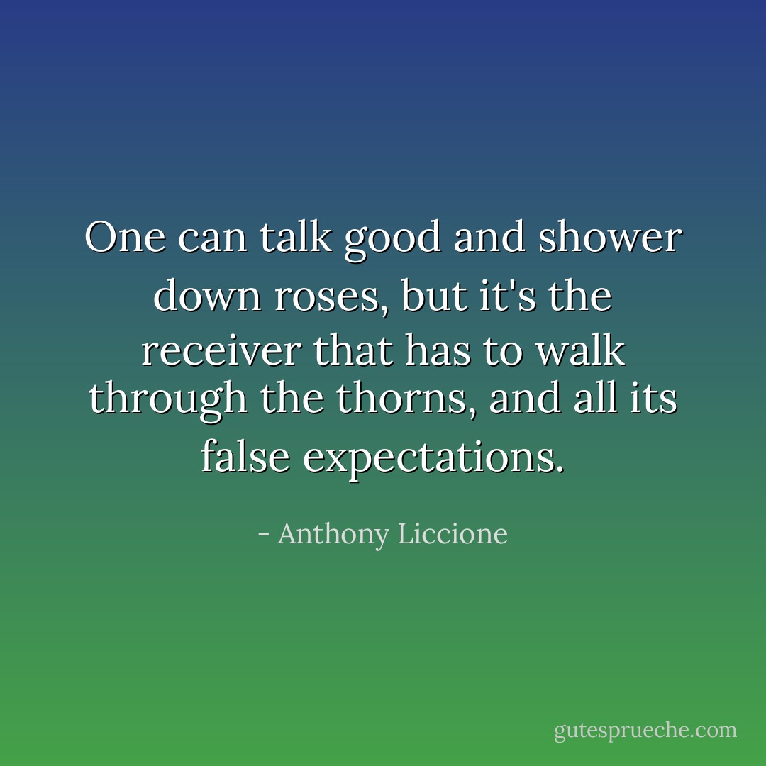 One can talk good and shower down roses, but it's the receiver that has to walk through the thorns, and all its false expectations. - Anthony Liccione