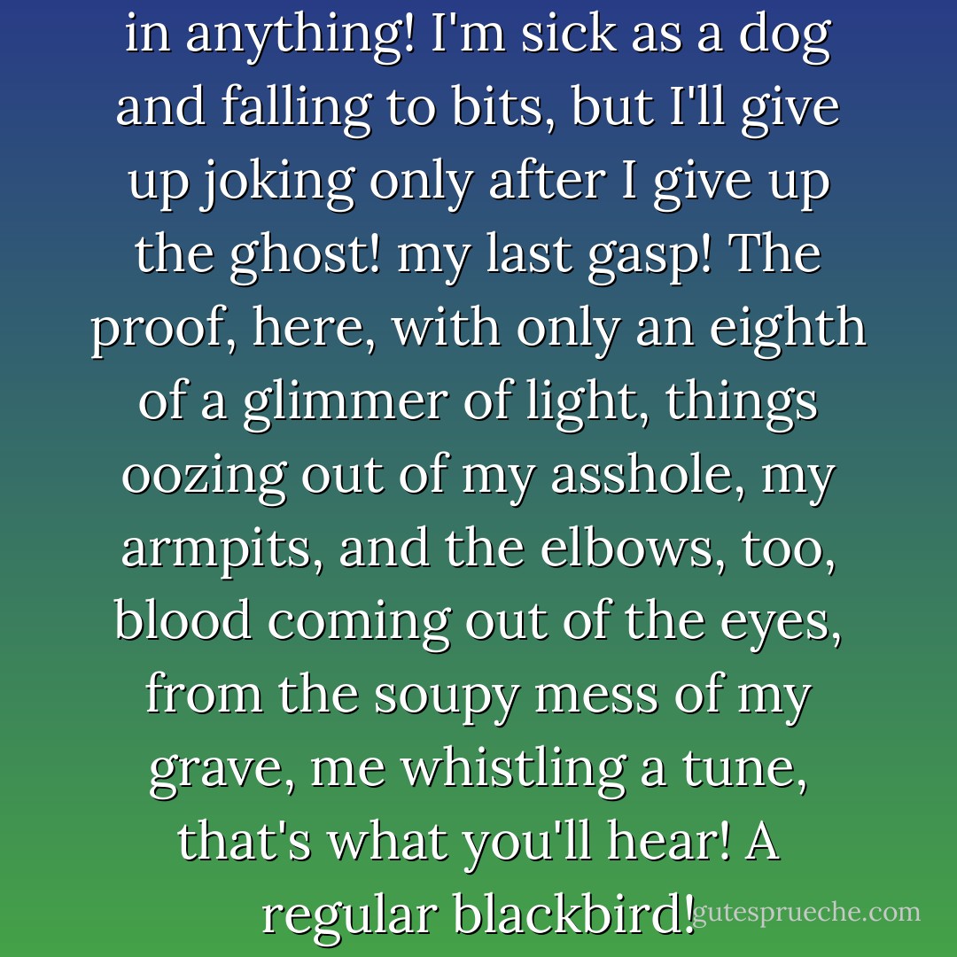 You can find something funny in anything! I'm sick as a dog and falling to bits, but I'll give up joking only after I give up the ghost! my last gasp! The proof, here, with only an eighth of a glimmer of light, things oozing out of my asshole, my armpits, and the elbows, too, blood coming out of the eyes, from the soupy mess of my grave, me whistling a tune, that's what you'll hear! A regular blackbird! - Louis-Ferdinand Céline