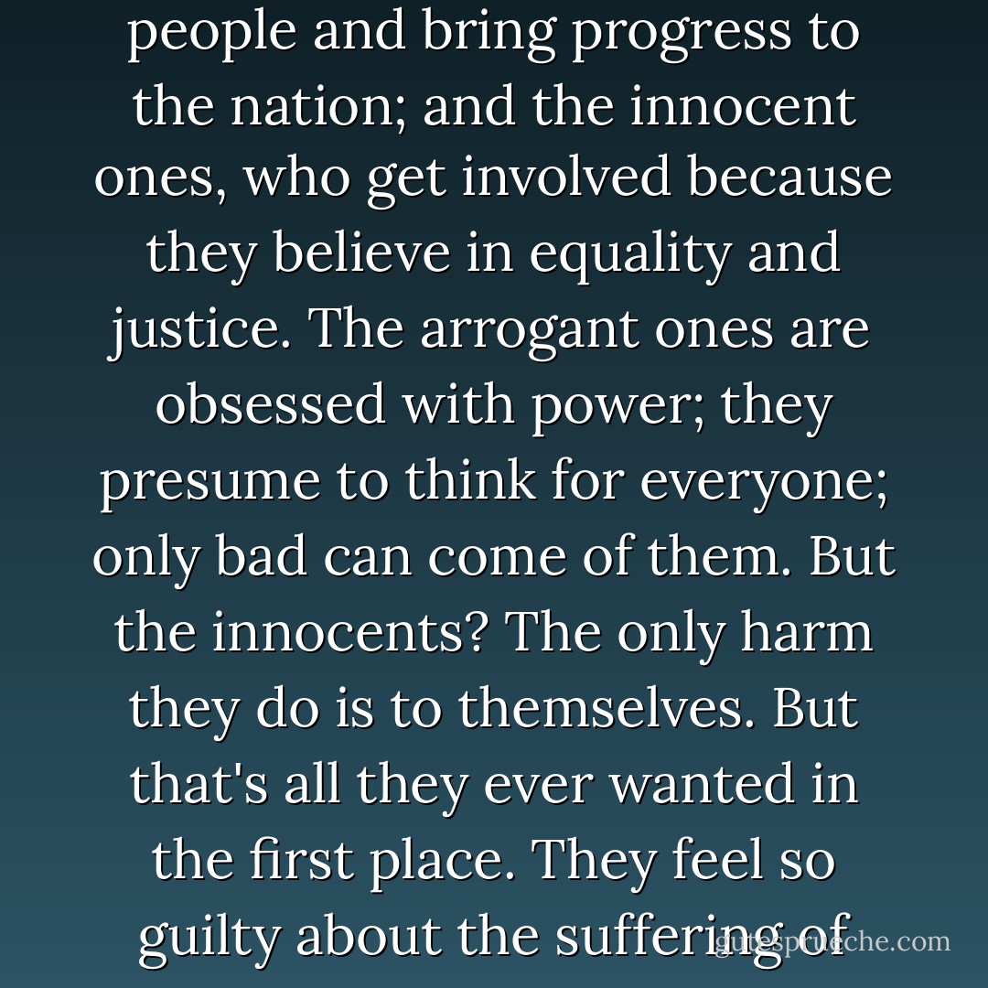 There are two kinds of Communists: the arrogant ones, who enter the fray hoping to make men out of the people and bring progress to the nation; and the innocent ones, who get involved because they believe in equality and justice. The arrogant ones are obsessed with power; they presume to think for everyone; only bad can come of them. But the innocents? The only harm they do is to themselves. But that's all they ever wanted in the first place. They feel so guilty about the suffering of the poor, and are so keen to share it, that they make their lives miserable on purpose. - Orhan Pamuk