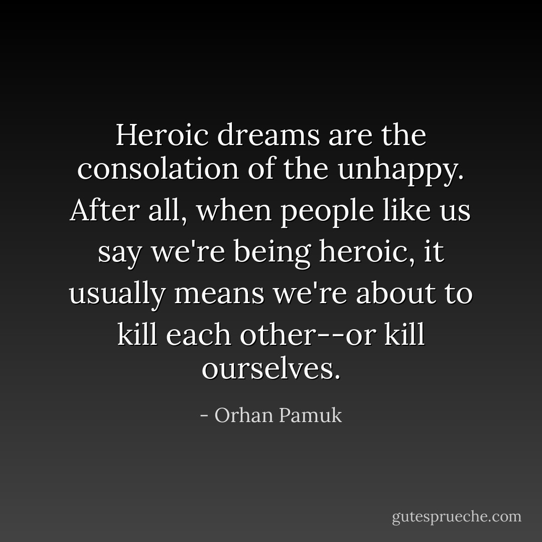 Heroic dreams are the consolation of the unhappy. After all, when people like us say we're being heroic, it usually means we're about to kill each other--or kill ourselves. - Orhan Pamuk