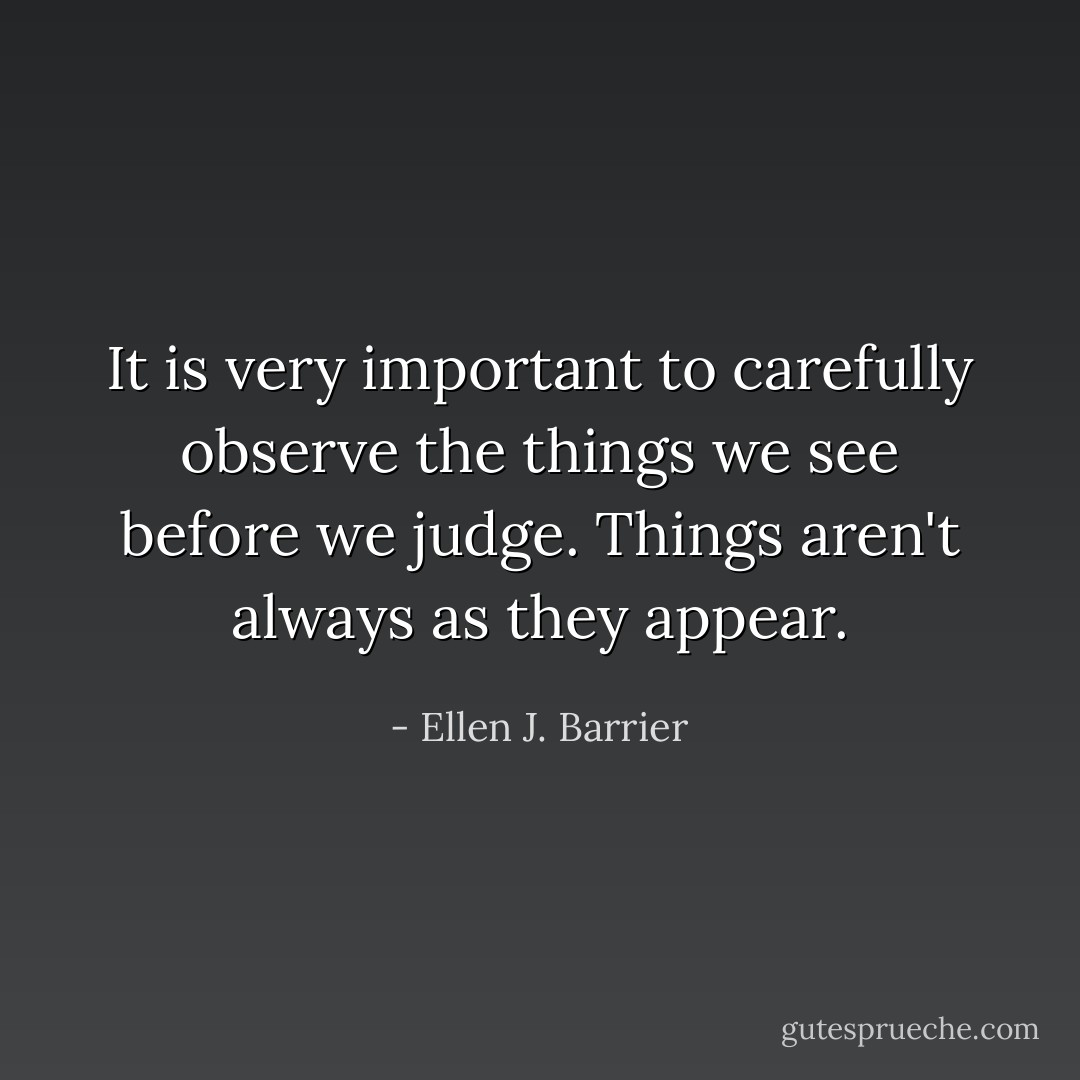 It is very important to carefully observe the things we see before we judge. Things aren't always as they appear. - Ellen J. Barrier