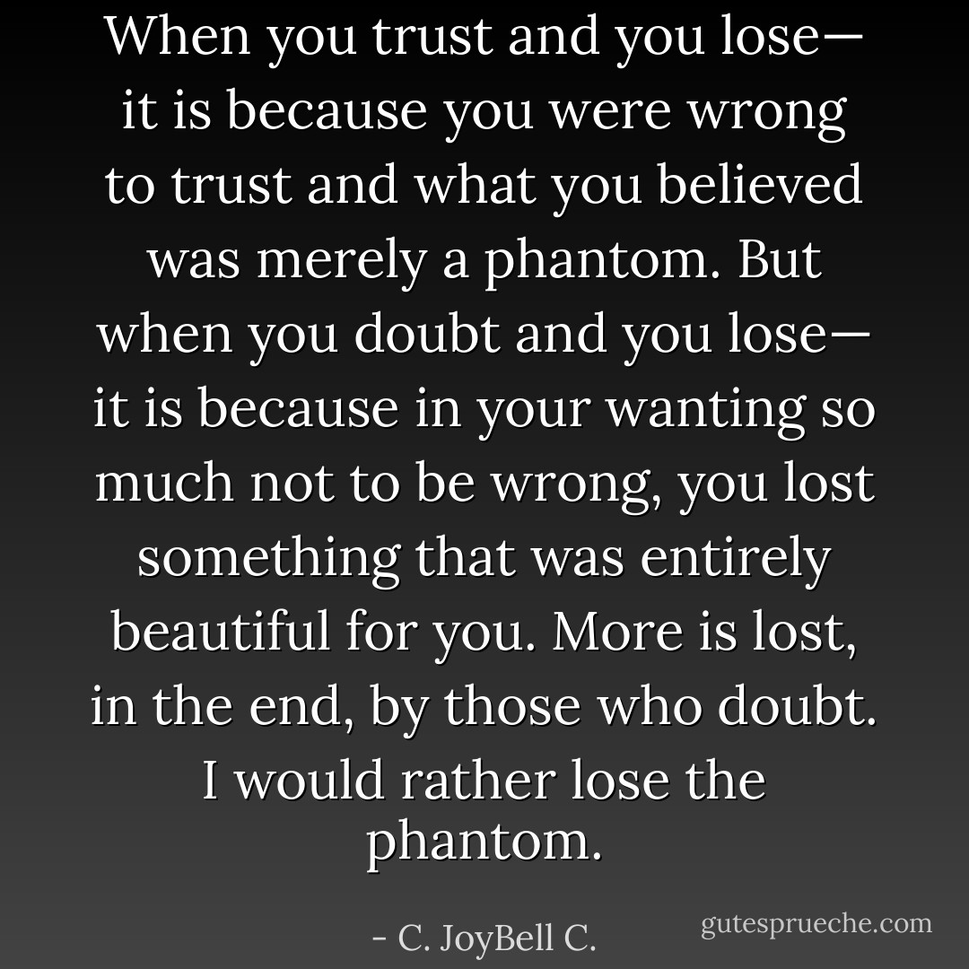 When you trust and you lose— it is because you were wrong to trust and what you believed was merely a phantom. But when you doubt and you lose— it is because in your wanting so much not to be wrong, you lost something that was entirely beautiful for you. More is lost, in the end, by those who doubt. I would rather lose the phantom. - C. JoyBell C.