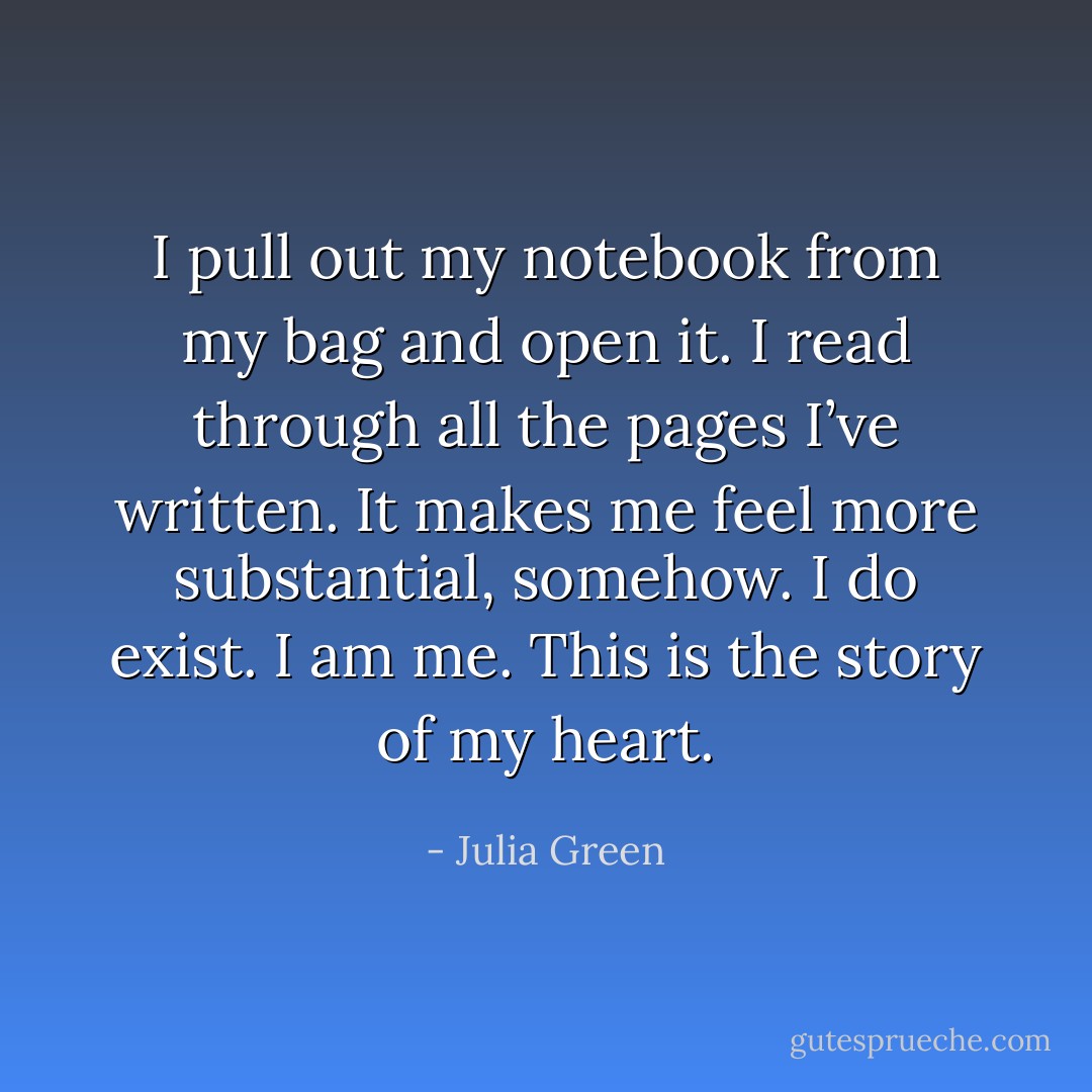 I pull out my notebook from my bag and open it. I read through all the pages I’ve written. It makes me feel more substantial, somehow. I do exist. I am me. This is the story of my heart. - Julia Green