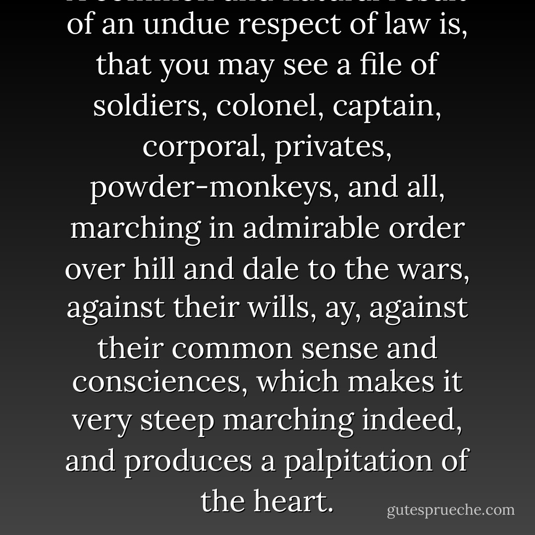 A common and natural result of an undue respect of law is, that you may see a file of soldiers, colonel, captain, corporal, privates, powder-monkeys, and all, marching in admirable order over hill and dale to the wars, against their wills, ay, against their common sense and consciences, which makes it very steep marching indeed, and produces a palpitation of the heart. - Henry David Thoreau
