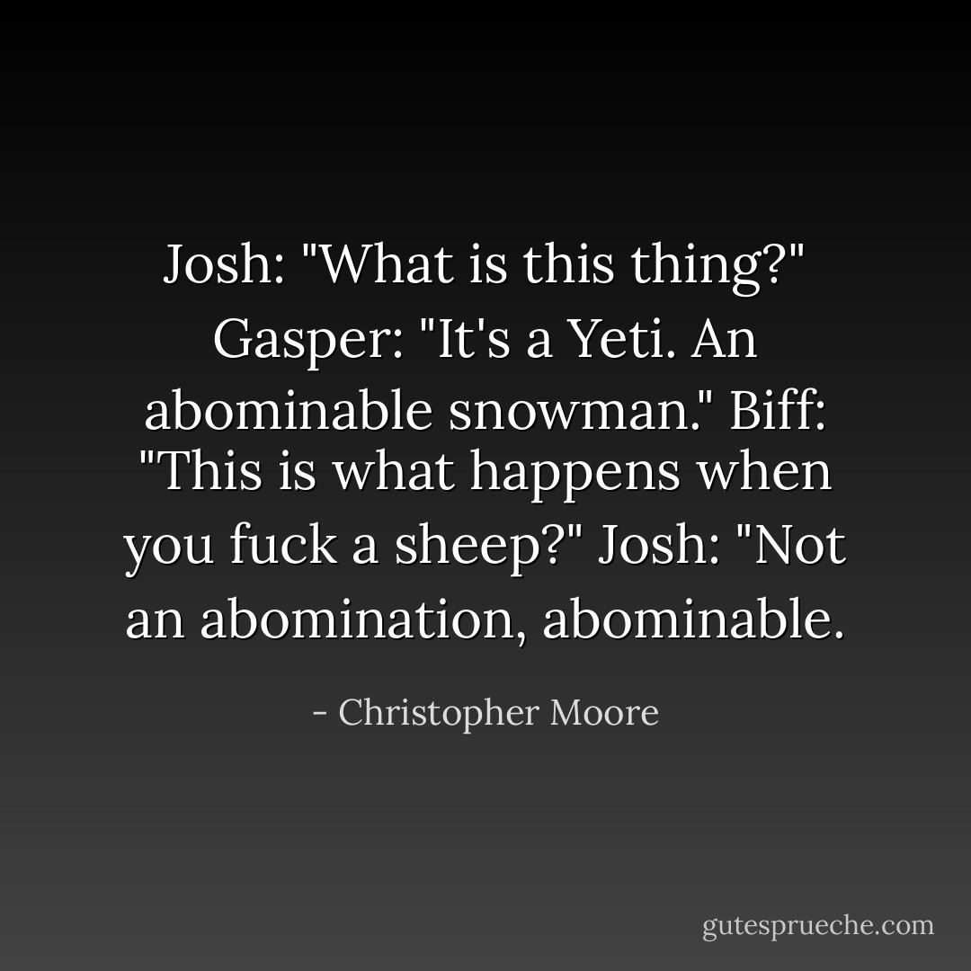 Josh: "What is this thing?"<br />Gasper: "It's a Yeti. An abominable snowman."<br />Biff: "This is what happens when you fuck a sheep?"<br />Josh: "Not an abomination, abominable. - Christopher Moore