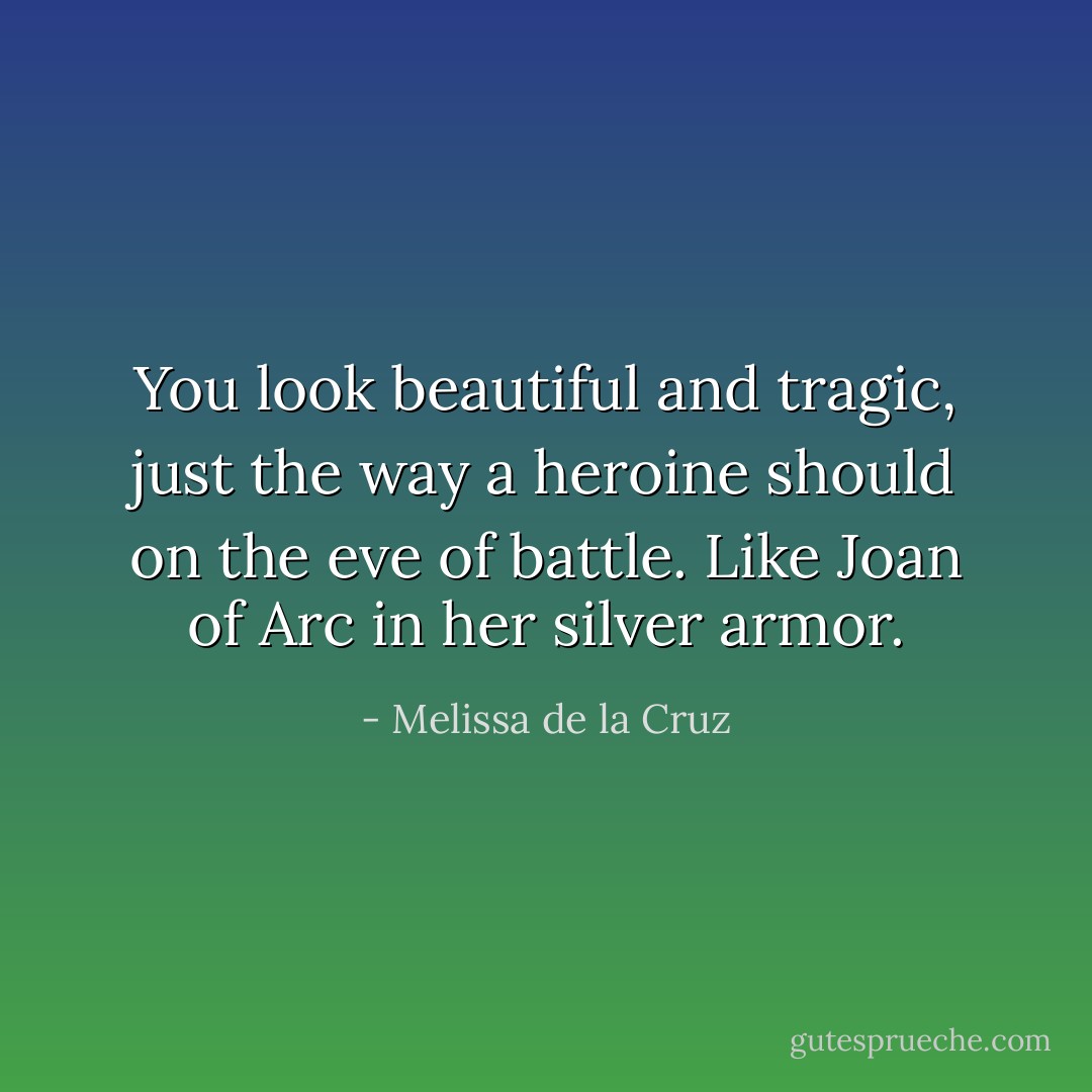 You look beautiful and tragic, just the way a heroine should on the eve of battle. Like Joan of Arc in her silver armor. - Melissa de la Cruz