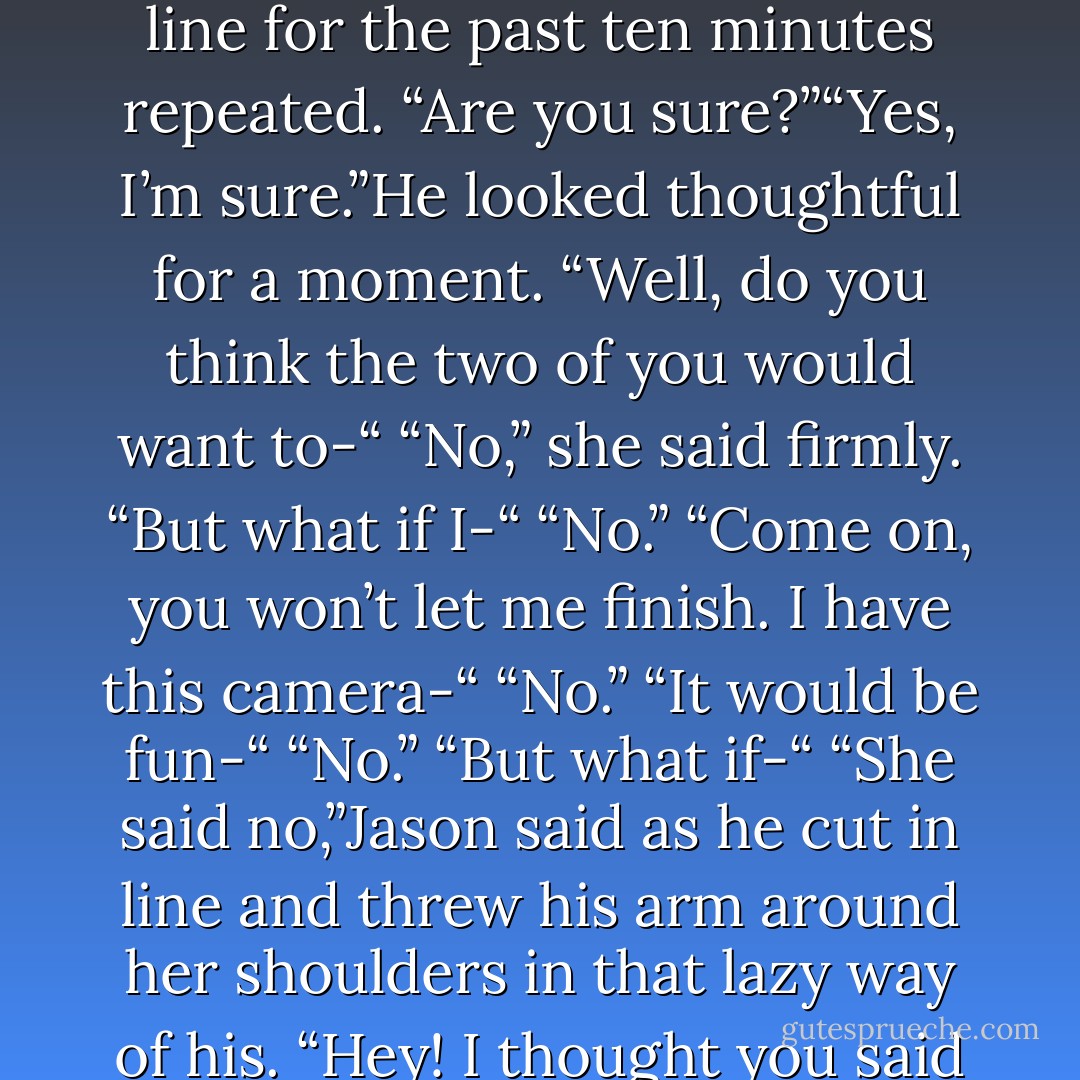 Haley took a deep breath and said,“I’m gay.”“You’re gay?” the obnoxious guy who’d been sniffing around her and bugging the heck out of her in line for the past ten minutes repeated. “Are you sure?”“Yes, I’m sure.”He looked thoughtful for a moment. “Well, do you think the two of you would want to-“<br />“No,” she said firmly.<br />“But what if I-“<br />“No.”<br />“Come on, you won’t let me finish. I have this camera-“<br />“No.”<br />“It would be fun-“<br />“No.”<br />“But what if-“<br />“She said no,”Jason said as he cut in line and threw his arm around her shoulders in that lazy way of his.<br />“Hey! I thought you said you were gay!” the man said accusingly.Without missing a beat Jason said, “She is. I’m just her bitch. - R.L. Mathewson