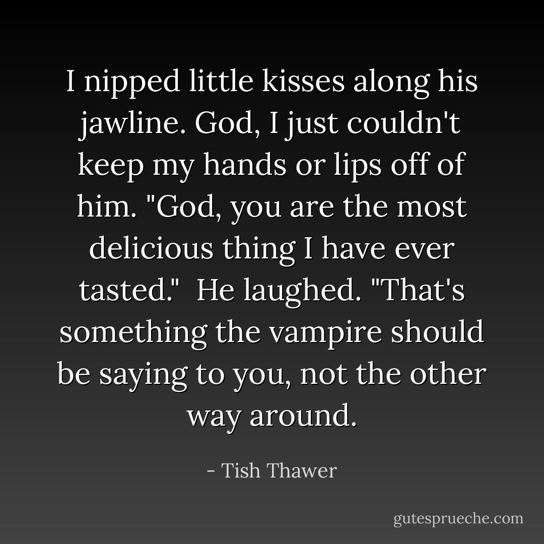 I nipped little kisses along his jawline. God, I just couldn't keep my hands or lips off of him. "God, you are the most delicious thing I have ever tasted."<br /><br />He laughed. "That's something the vampire should be saying to you, not the other way around. - Tish Thawer
