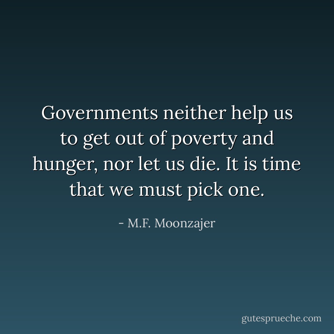 Governments neither help us to get out of poverty and hunger, nor let us die. It is time that we must pick one. - M.F. Moonzajer