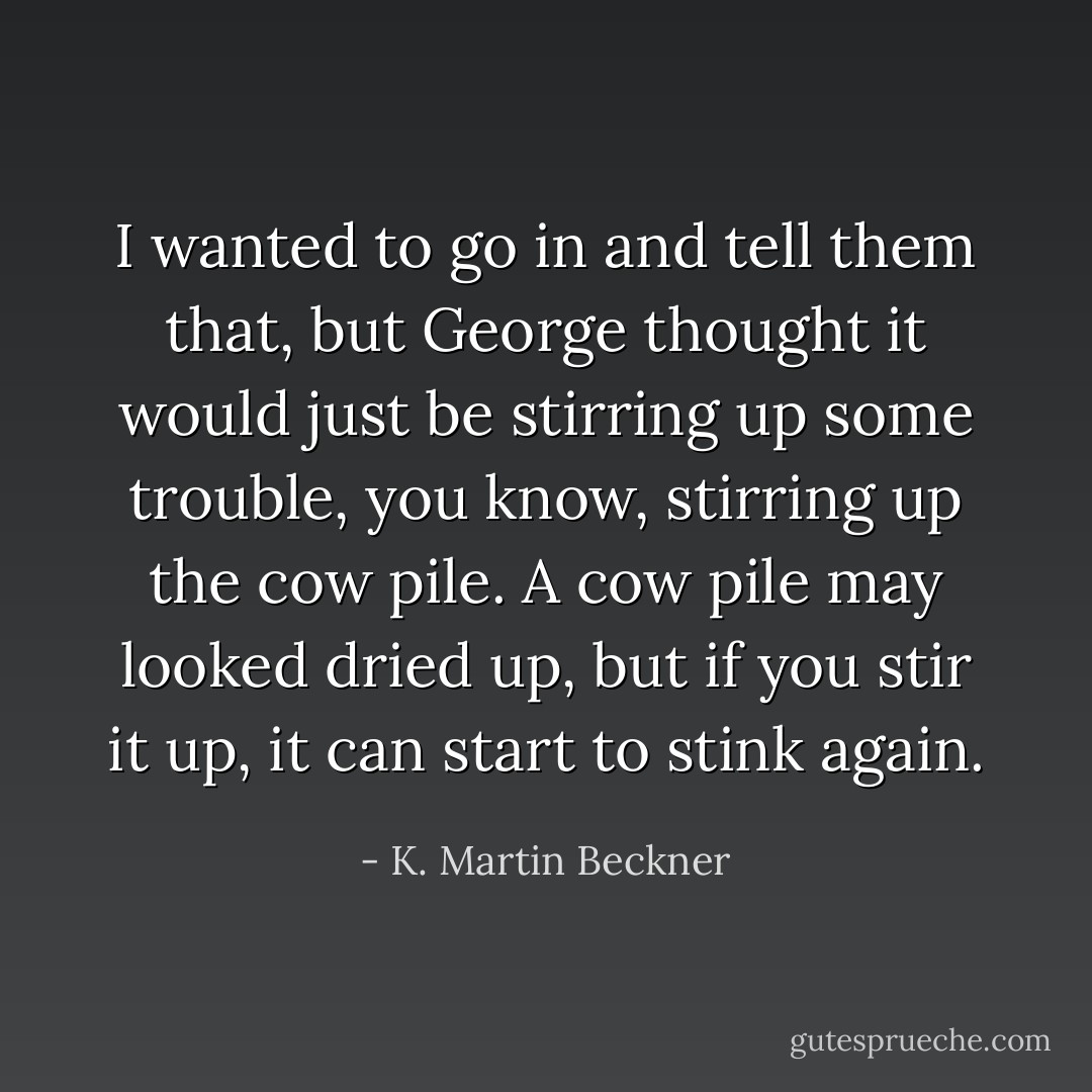 I wanted to go in and tell them that, but George thought it would just be stirring up some trouble, you know, stirring up the cow pile. A cow pile may looked dried up, but if you stir it up, it can start to stink again. - K. Martin Beckner