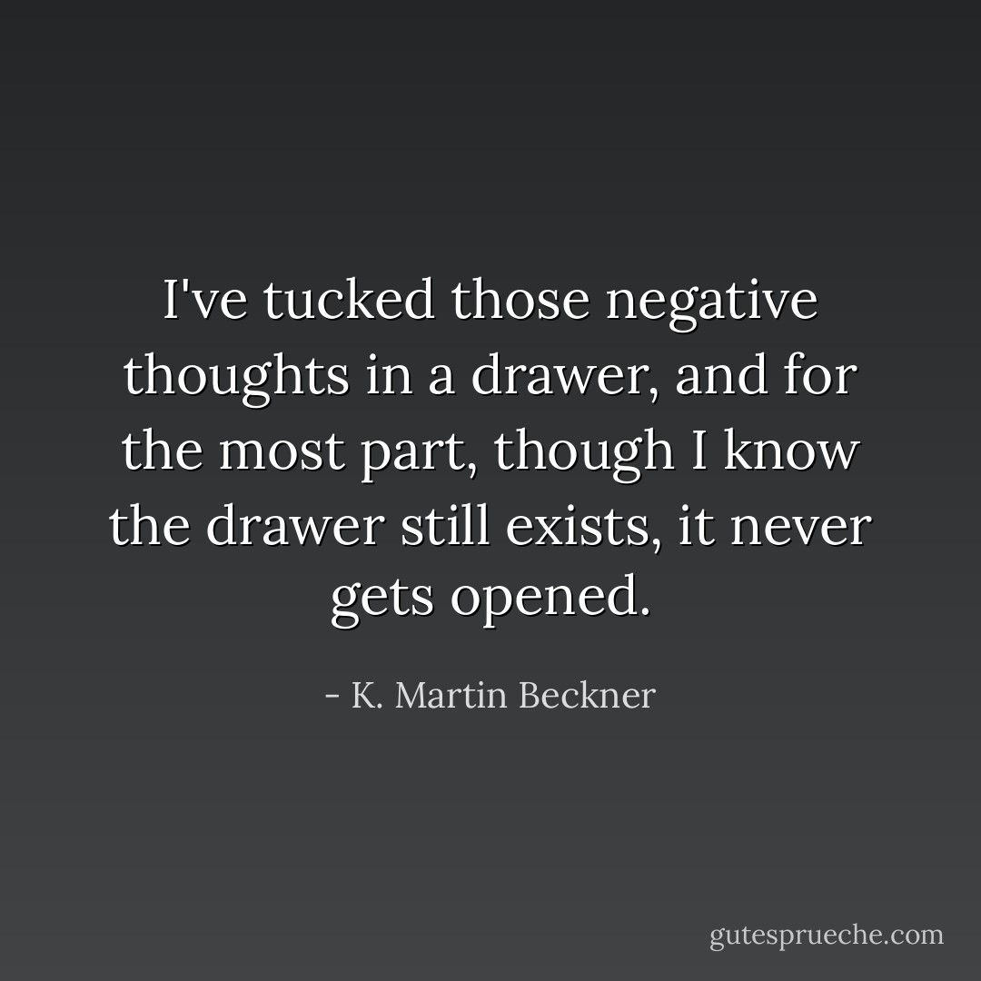 I've tucked those negative thoughts in a drawer, and for the most part, though I know the drawer still exists, it never gets opened. - K. Martin Beckner