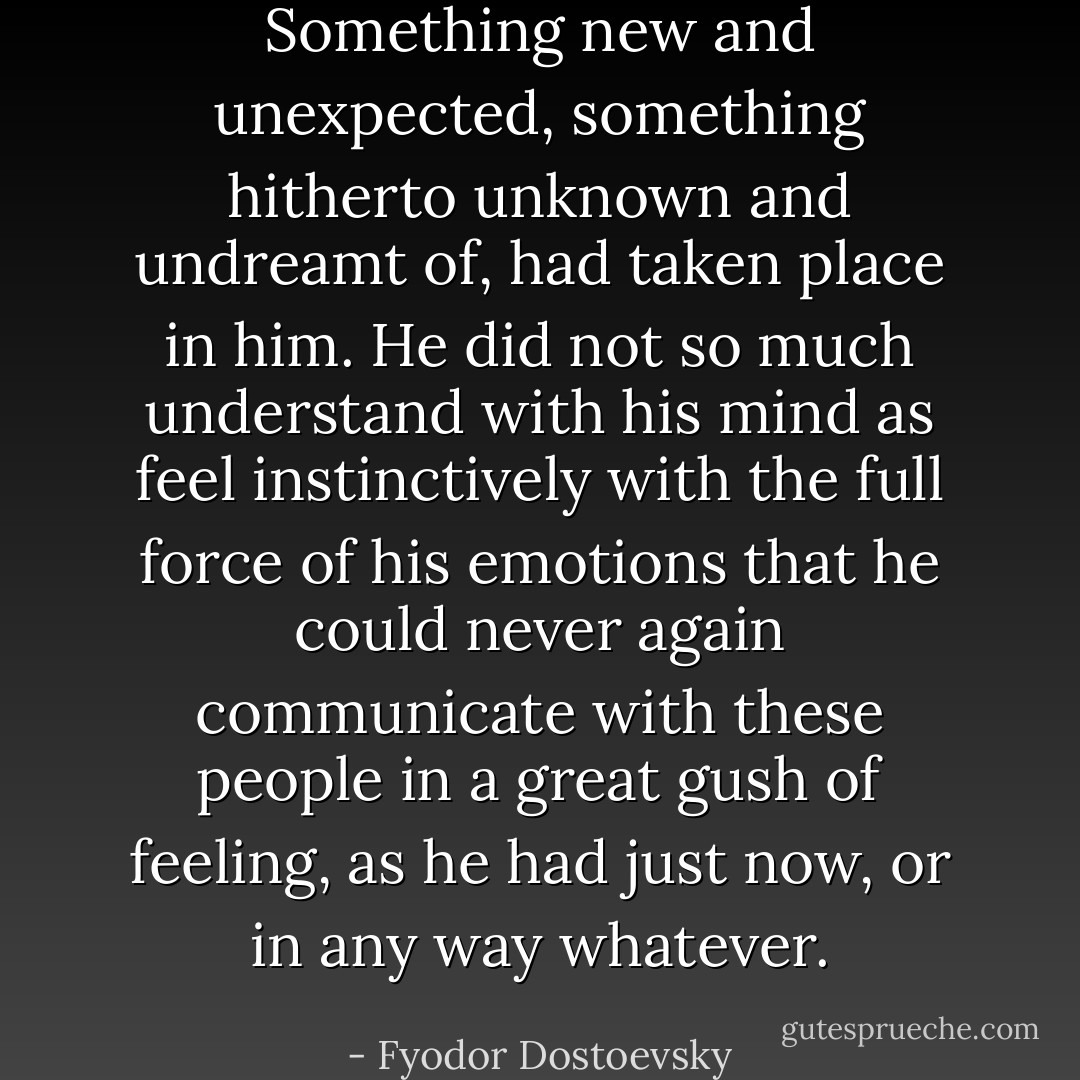 Something new and unexpected, something hitherto unknown and undreamt of, had taken place in him. He did not so much understand with his mind as feel instinctively with the full force of his emotions that he could never again communicate with these people in a great gush of feeling, as he had just now, or in any way whatever. - Fyodor Dostoevsky