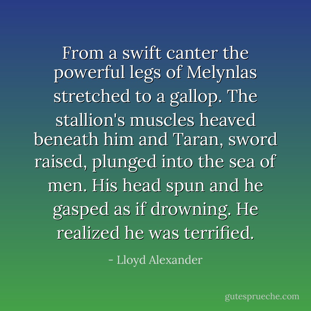From a swift canter the powerful legs of Melynlas stretched to a gallop. The stallion's muscles heaved beneath him and Taran, sword raised, plunged into the sea of men. His head spun and he gasped as if drowning. He realized he was terrified. - Lloyd Alexander