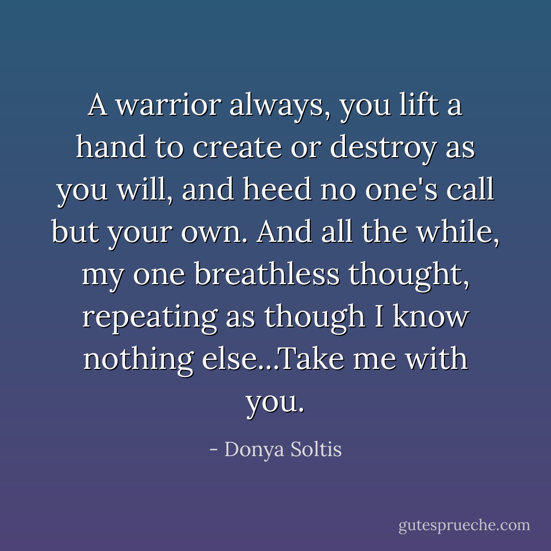 A warrior always, you lift a hand to create or destroy as you will, and heed no one's call but your own. And all the while, my one breathless thought, repeating as though I know nothing else...Take me with you. - Donya Soltis